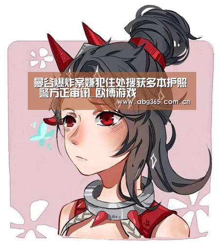 曼谷爆炸案嫌犯住处搜获多本护照 警方正审讯_欧博游戏(图2) 欧博官网